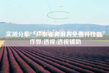 实测分享“广东雀神麻将免费开挂器”作弊(透视)透视辅助