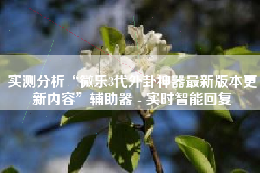 实测分析“微乐3代外卦神器最新版本更新内容”辅助器 - 实时智能回复