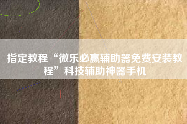指定教程“微乐必赢辅助器免费安装教程	”科技辅助神器手机
