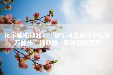 玩家辅助神器：“微乐河北麻将小程序万能挂”辅助器 - 实时智能回复