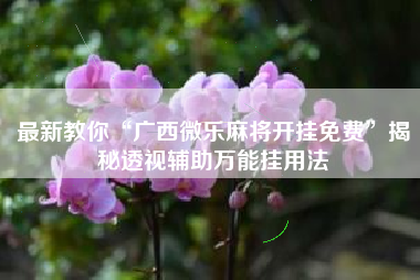 最新教你“广西微乐麻将开挂免费”揭秘透视辅助万能挂用法