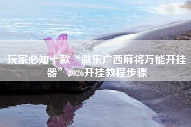 玩家必知十款“微乐广西麻将万能开挂器	”2026开挂教程步骤